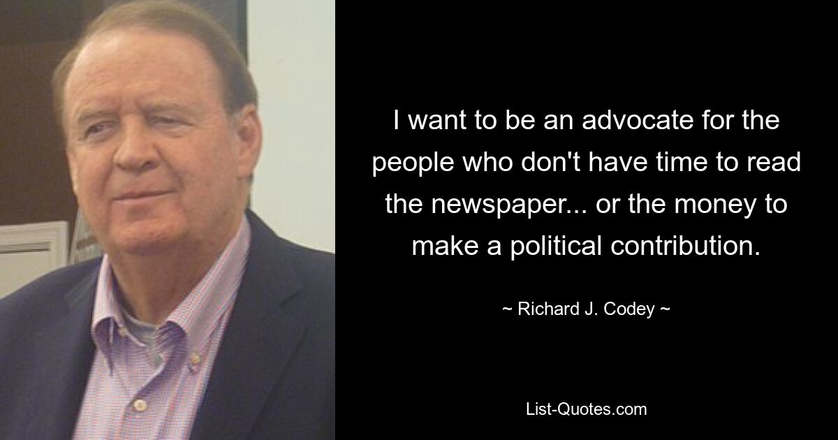 I want to be an advocate for the people who don't have time to read the newspaper... or the money to make a political contribution. — © Richard J. Codey