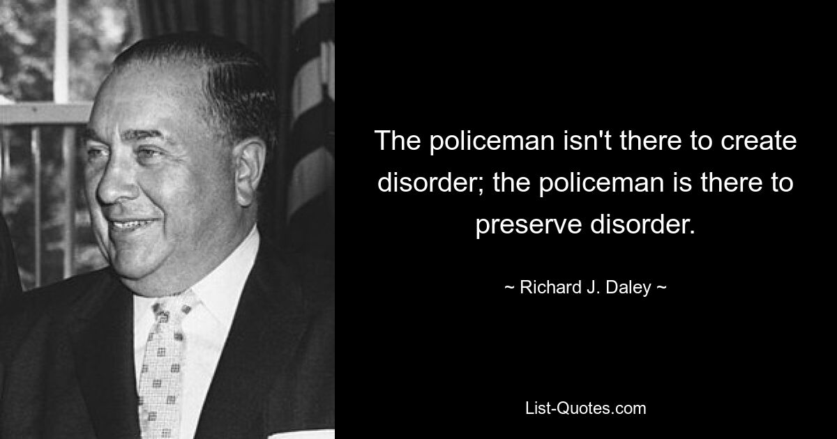 The policeman isn't there to create disorder; the policeman is there to preserve disorder. — © Richard J. Daley