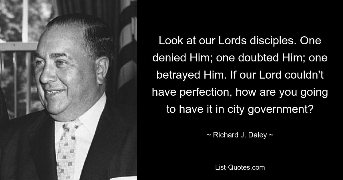 Look at our Lords disciples. One denied Him; one doubted Him; one betrayed Him. If our Lord couldn't have perfection, how are you going to have it in city government? — © Richard J. Daley