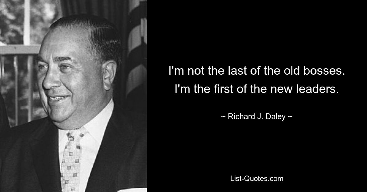 I'm not the last of the old bosses. I'm the first of the new leaders. — © Richard J. Daley