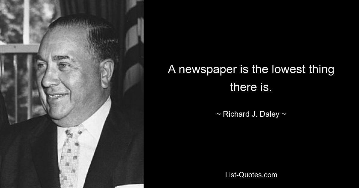 A newspaper is the lowest thing there is. — © Richard J. Daley