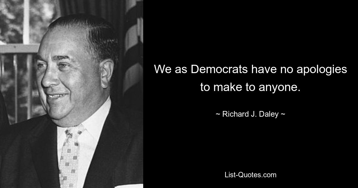 We as Democrats have no apologies to make to anyone. — © Richard J. Daley