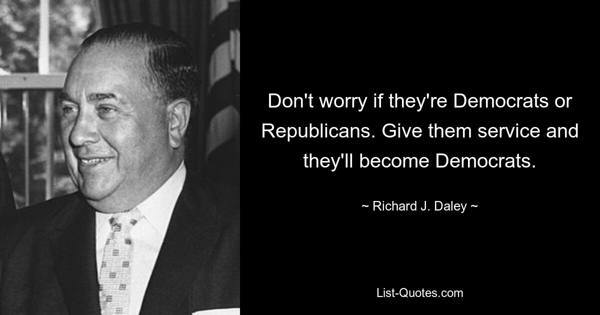 Don't worry if they're Democrats or Republicans. Give them service and they'll become Democrats. — © Richard J. Daley