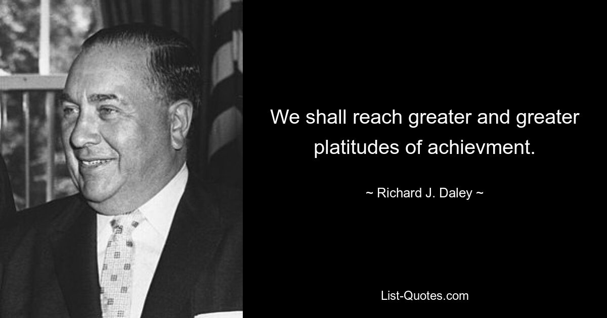 We shall reach greater and greater platitudes of achievment. — © Richard J. Daley