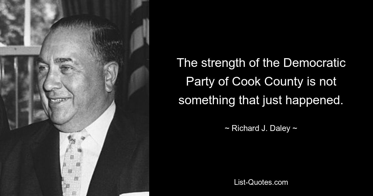 The strength of the Democratic Party of Cook County is not something that just happened. — © Richard J. Daley