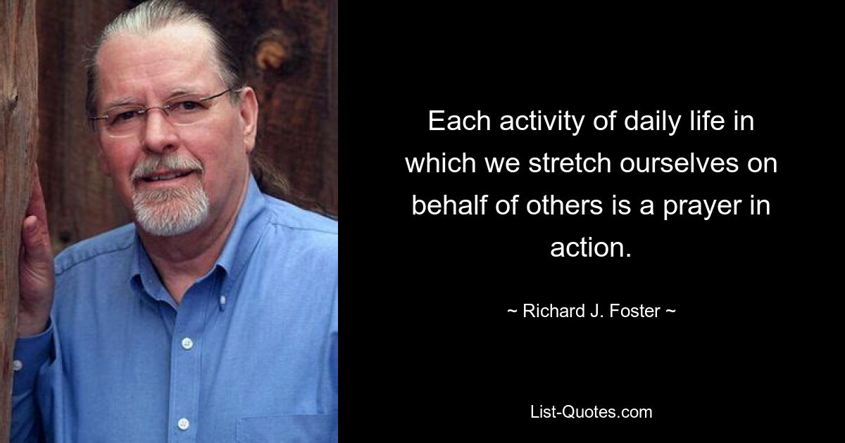 Each activity of daily life in which we stretch ourselves on behalf of others is a prayer in action. — © Richard J. Foster