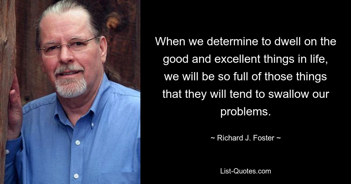 When we determine to dwell on the good and excellent things in life, we will be so full of those things that they will tend to swallow our problems. — © Richard J. Foster