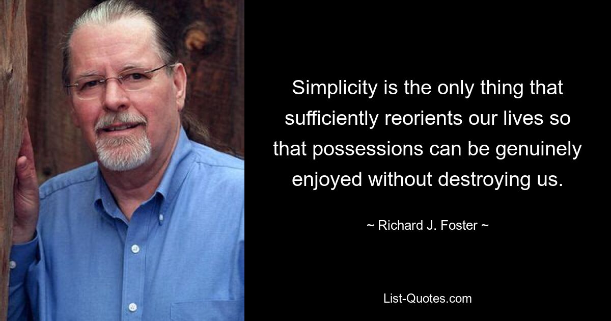 Simplicity is the only thing that sufficiently reorients our lives so that possessions can be genuinely enjoyed without destroying us. — © Richard J. Foster