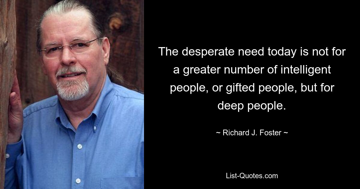 The desperate need today is not for a greater number of intelligent people, or gifted people, but for deep people. — © Richard J. Foster