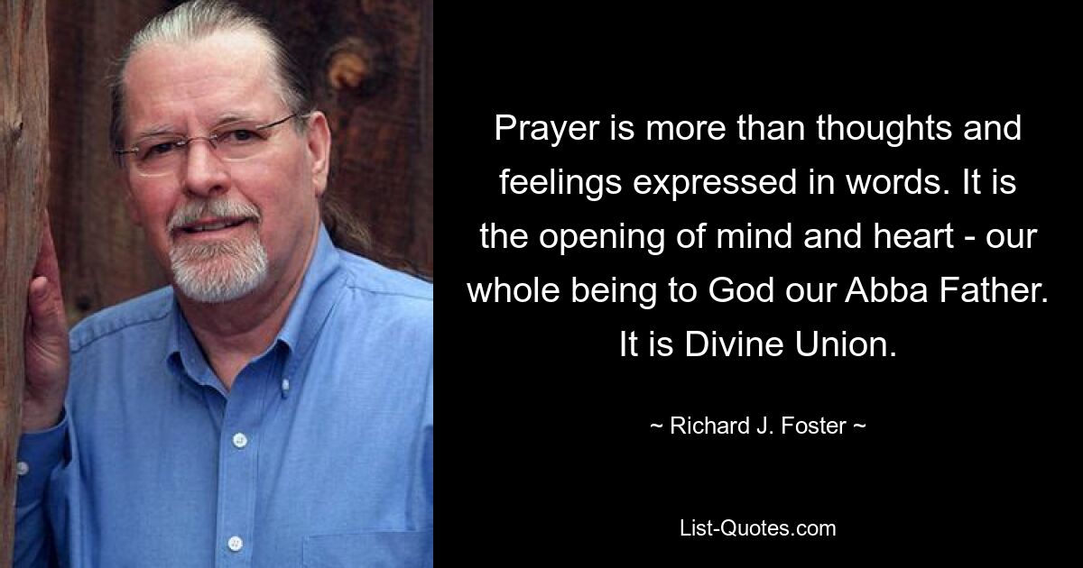 Prayer is more than thoughts and feelings expressed in words. It is the opening of mind and heart - our whole being to God our Abba Father. It is Divine Union. — © Richard J. Foster