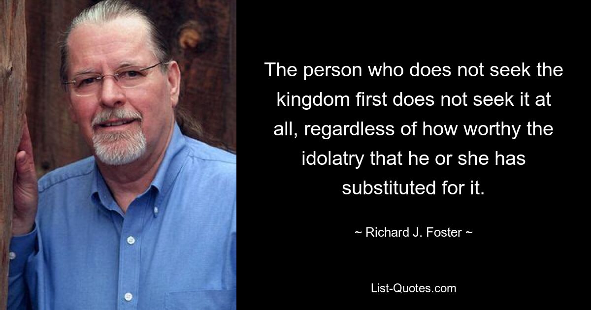 The person who does not seek the kingdom first does not seek it at all, regardless of how worthy the idolatry that he or she has substituted for it. — © Richard J. Foster