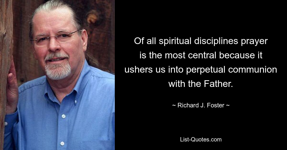 Of all spiritual disciplines prayer is the most central because it ushers us into perpetual communion with the Father. — © Richard J. Foster