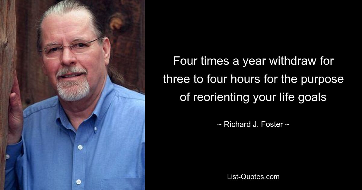 Four times a year withdraw for three to four hours for the purpose of reorienting your life goals — © Richard J. Foster