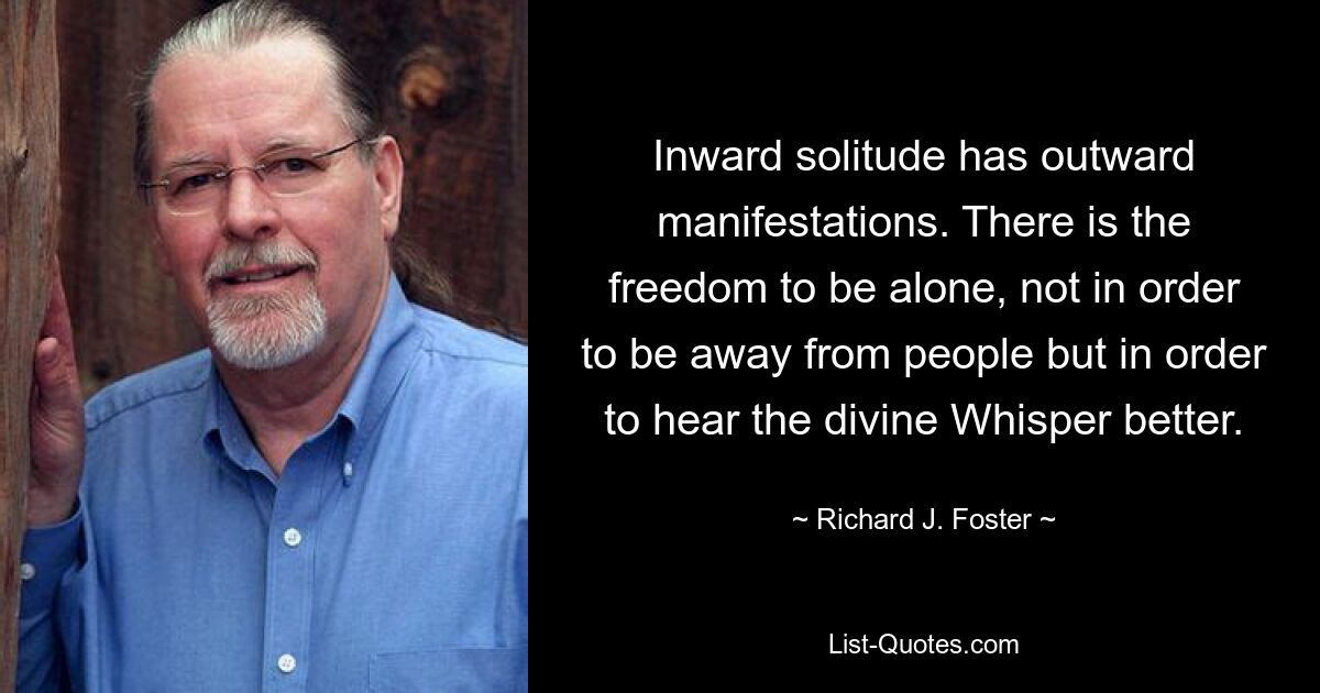 Inward solitude has outward manifestations. There is the freedom to be alone, not in order to be away from people but in order to hear the divine Whisper better. — © Richard J. Foster