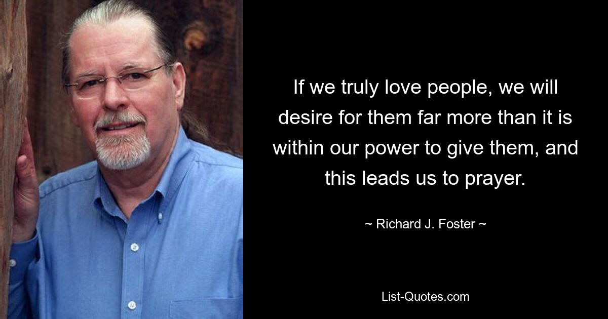 If we truly love people, we will desire for them far more than it is within our power to give them, and this leads us to prayer. — © Richard J. Foster