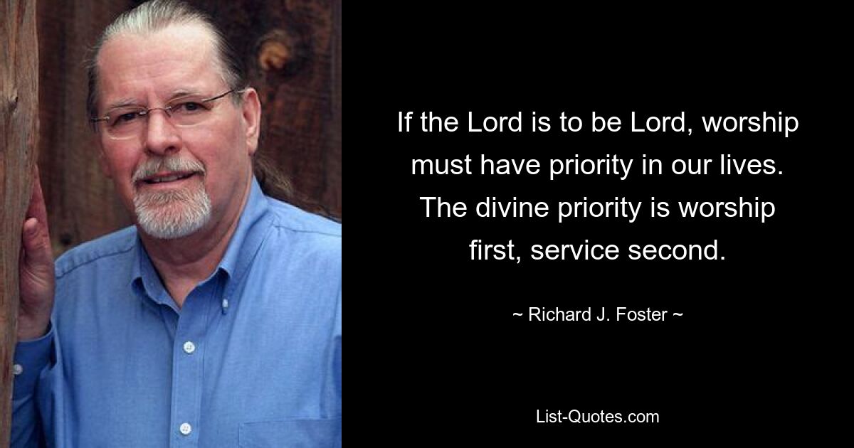 If the Lord is to be Lord, worship must have priority in our lives. The divine priority is worship first, service second. — © Richard J. Foster