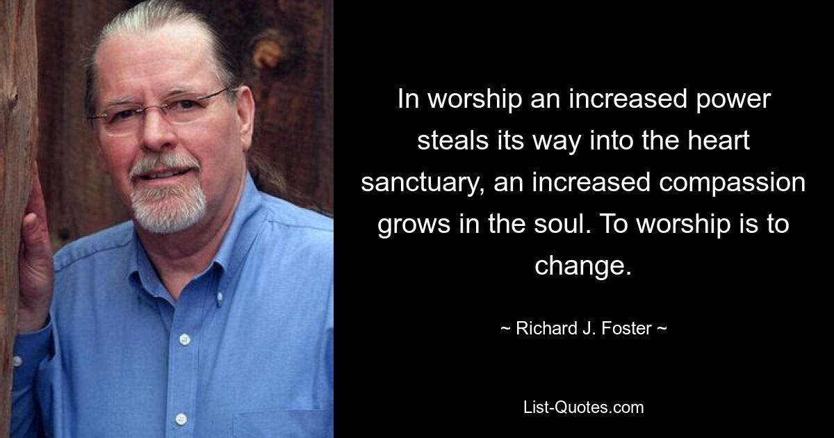 In worship an increased power steals its way into the heart sanctuary, an increased compassion grows in the soul. To worship is to change. — © Richard J. Foster