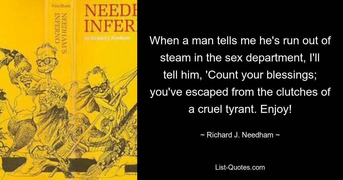 When a man tells me he's run out of steam in the sex department, I'll tell him, 'Count your blessings; you've escaped from the clutches of a cruel tyrant. Enjoy! — © Richard J. Needham