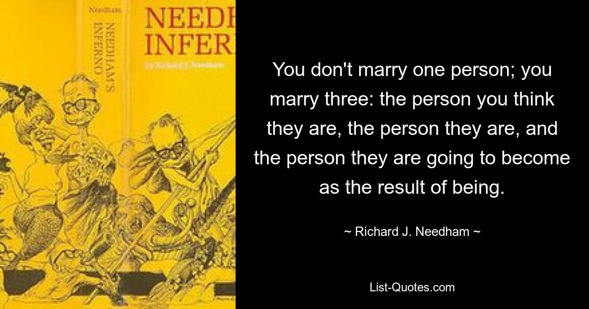 You don't marry one person; you marry three: the person you think they are, the person they are, and the person they are going to become as the result of being. — © Richard J. Needham