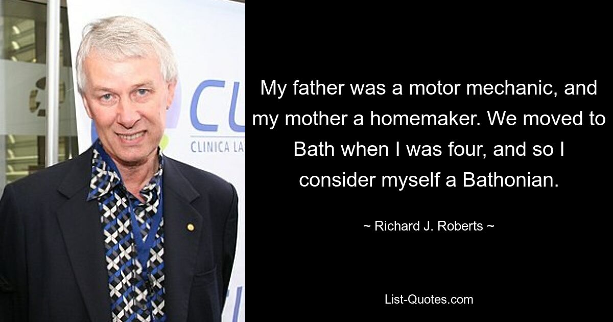 My father was a motor mechanic, and my mother a homemaker. We moved to Bath when I was four, and so I consider myself a Bathonian. — © Richard J. Roberts