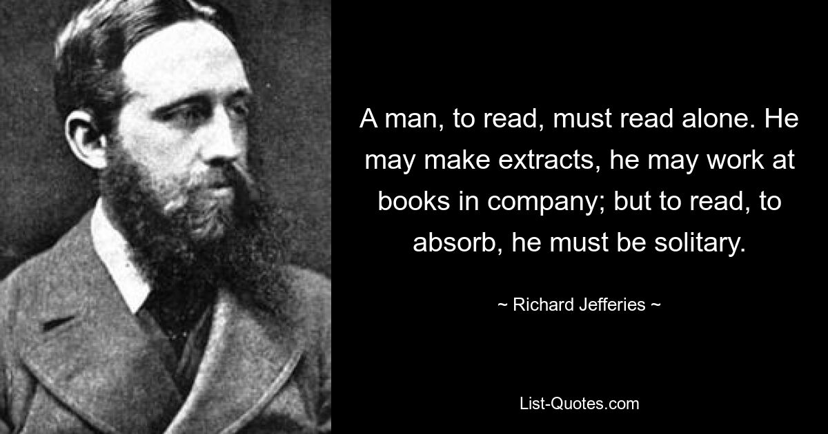 A man, to read, must read alone. He may make extracts, he may work at books in company; but to read, to absorb, he must be solitary. — © Richard Jefferies