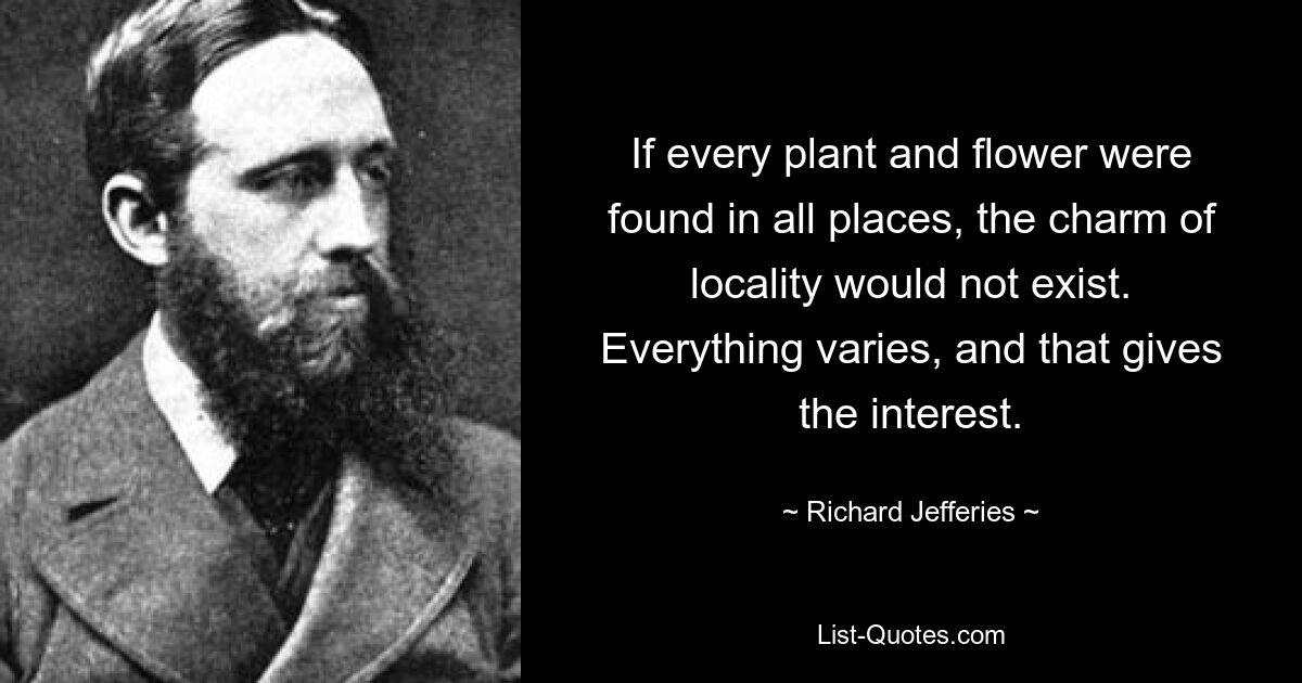 If every plant and flower were found in all places, the charm of locality would not exist. Everything varies, and that gives the interest. — © Richard Jefferies