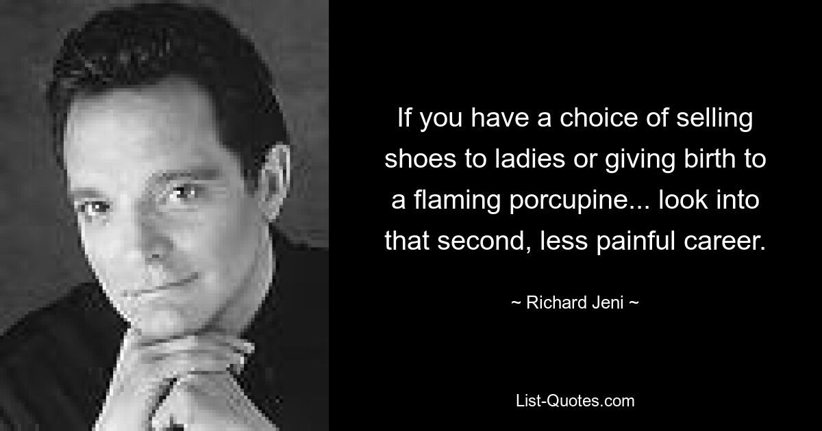 If you have a choice of selling shoes to ladies or giving birth to a flaming porcupine... look into that second, less painful career. — © Richard Jeni