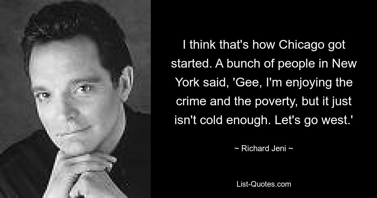 I think that's how Chicago got started. A bunch of people in New York said, 'Gee, I'm enjoying the crime and the poverty, but it just isn't cold enough. Let's go west.' — © Richard Jeni