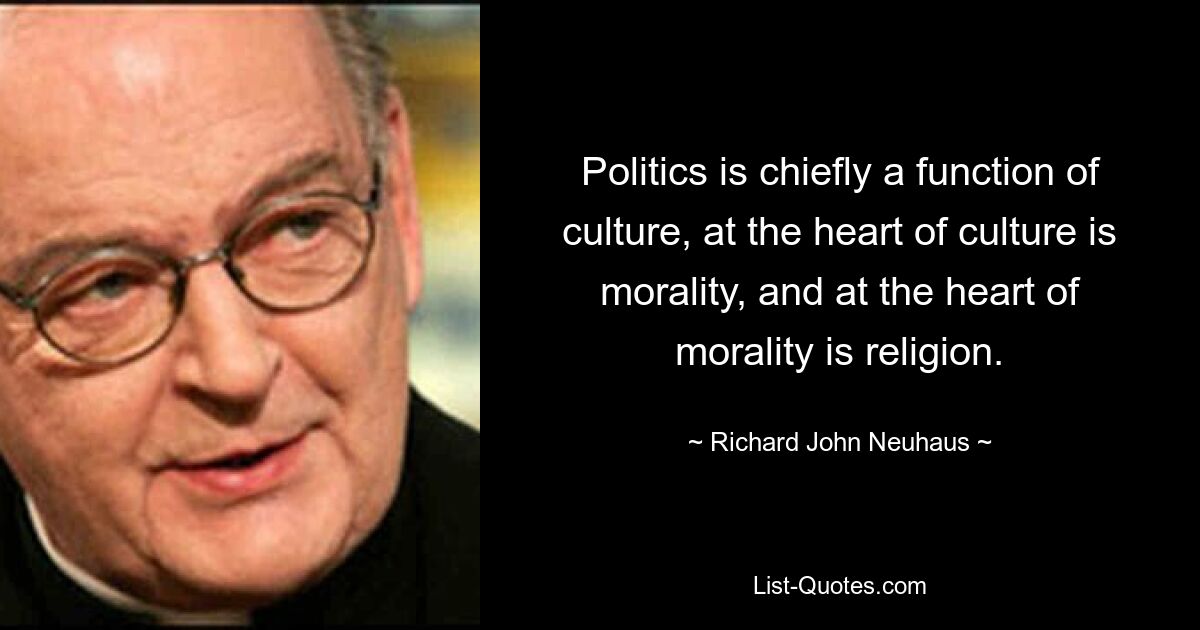 Politics is chiefly a function of culture, at the heart of culture is morality, and at the heart of morality is religion. — © Richard John Neuhaus