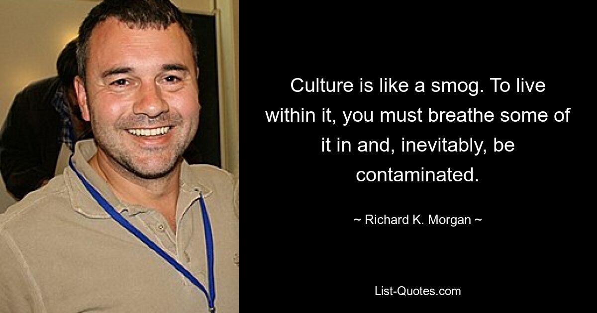 Culture is like a smog. To live
within it, you must breathe some of it in and, inevitably, be
contaminated. — © Richard K. Morgan