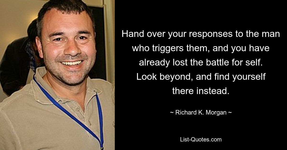 Hand over your responses to the man who triggers them, and you have already lost the battle for self. Look beyond, and find yourself there instead. — © Richard K. Morgan