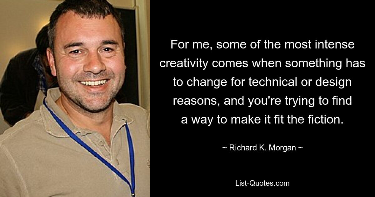 For me, some of the most intense creativity comes when something has to change for technical or design reasons, and you're trying to find a way to make it fit the fiction. — © Richard K. Morgan