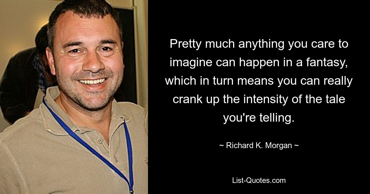 Pretty much anything you care to imagine can happen in a fantasy, which in turn means you can really crank up the intensity of the tale you're telling. — © Richard K. Morgan