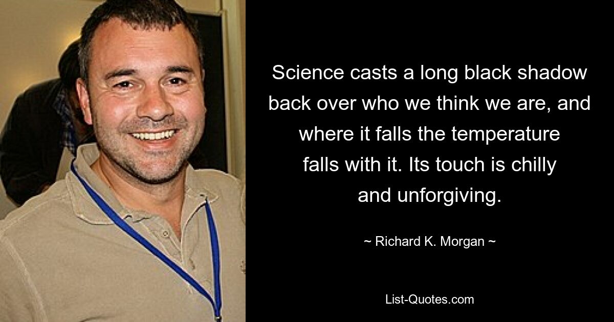 Science casts a long black shadow back over who we think we are, and where it falls the temperature falls with it. Its touch is chilly and unforgiving. — © Richard K. Morgan