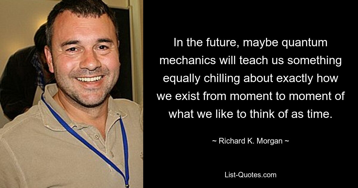 In the future, maybe quantum mechanics will teach us something equally chilling about exactly how we exist from moment to moment of what we like to think of as time. — © Richard K. Morgan