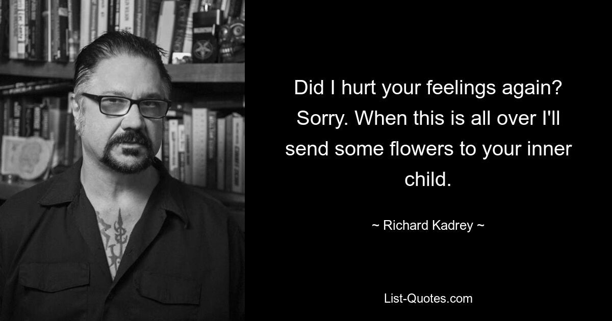 Did I hurt your feelings again? Sorry. When this is all over I'll send some flowers to your inner child. — © Richard Kadrey