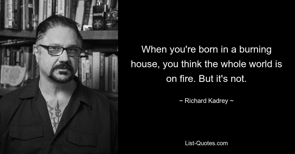 When you're born in a burning house, you think the whole world is on fire. But it's not. — © Richard Kadrey