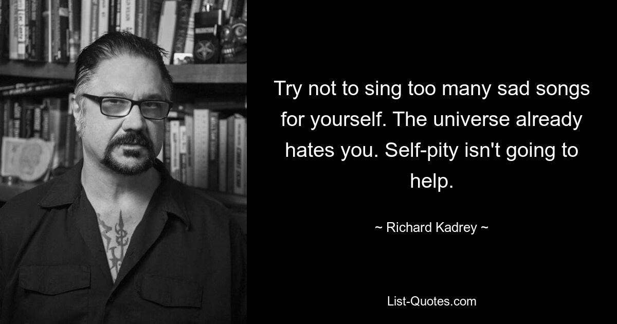 Try not to sing too many sad songs for yourself. The universe already hates you. Self-pity isn't going to help. — © Richard Kadrey