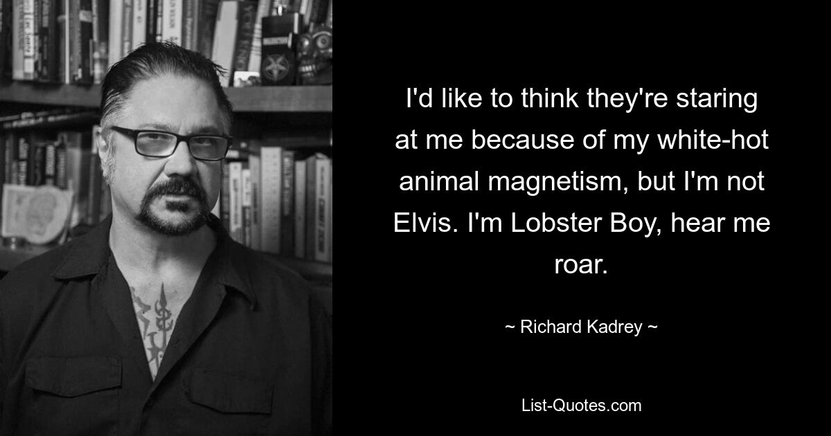 I'd like to think they're staring at me because of my white-hot animal magnetism, but I'm not Elvis. I'm Lobster Boy, hear me roar. — © Richard Kadrey