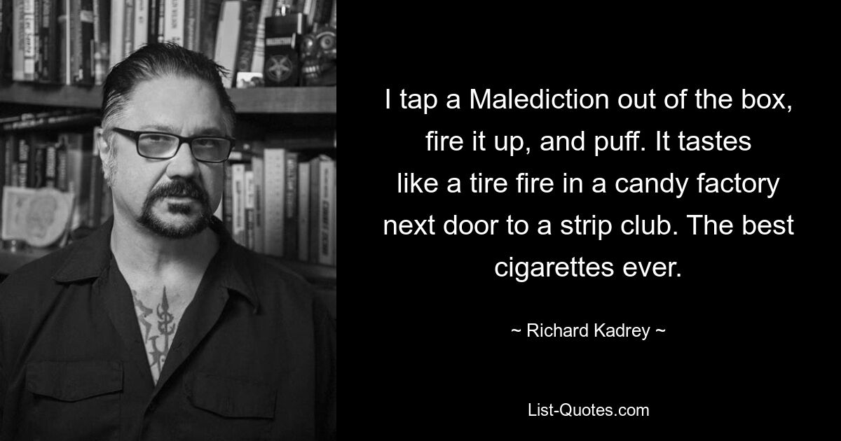 I tap a Malediction out of the box, fire it up, and puff. It tastes like a tire fire in a candy factory next door to a strip club. The best cigarettes ever. — © Richard Kadrey