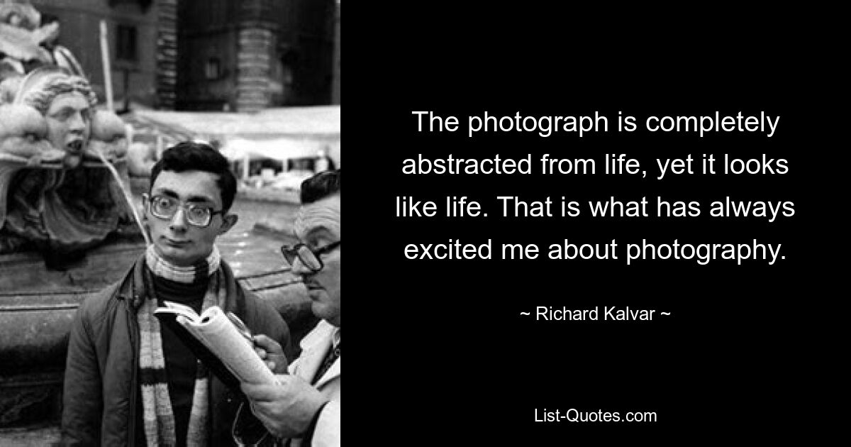 The photograph is completely abstracted from life, yet it looks like life. That is what has always excited me about photography. — © Richard Kalvar