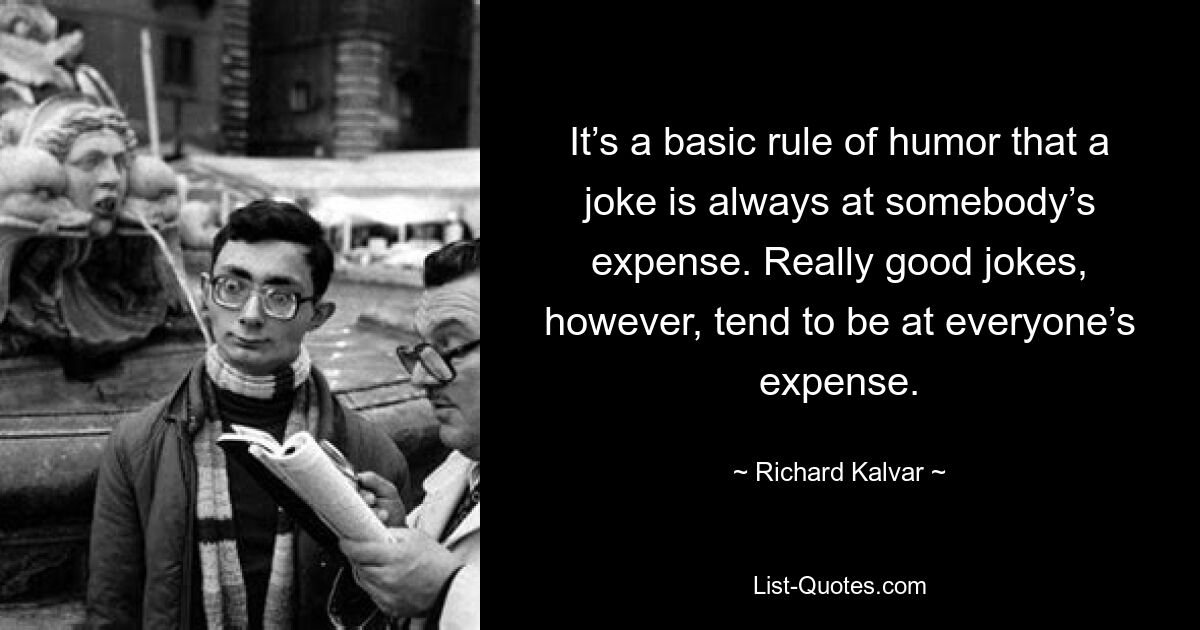 It’s a basic rule of humor that a joke is always at somebody’s expense. Really good jokes, however, tend to be at everyone’s expense. — © Richard Kalvar