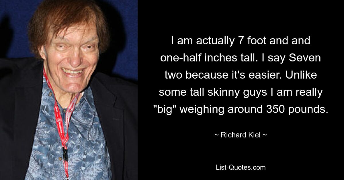 I am actually 7 foot and and one-half inches tall. I say Seven two because it's easier. Unlike some tall skinny guys I am really "big" weighing around 350 pounds. — © Richard Kiel