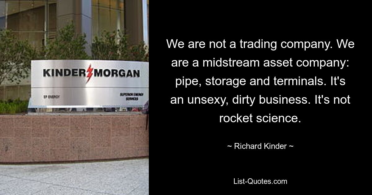 We are not a trading company. We are a midstream asset company: pipe, storage and terminals. It's an unsexy, dirty business. It's not rocket science. — © Richard Kinder