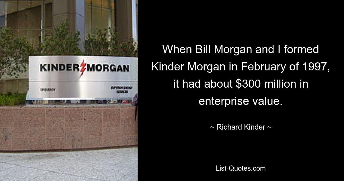 When Bill Morgan and I formed Kinder Morgan in February of 1997, it had about $300 million in enterprise value. — © Richard Kinder