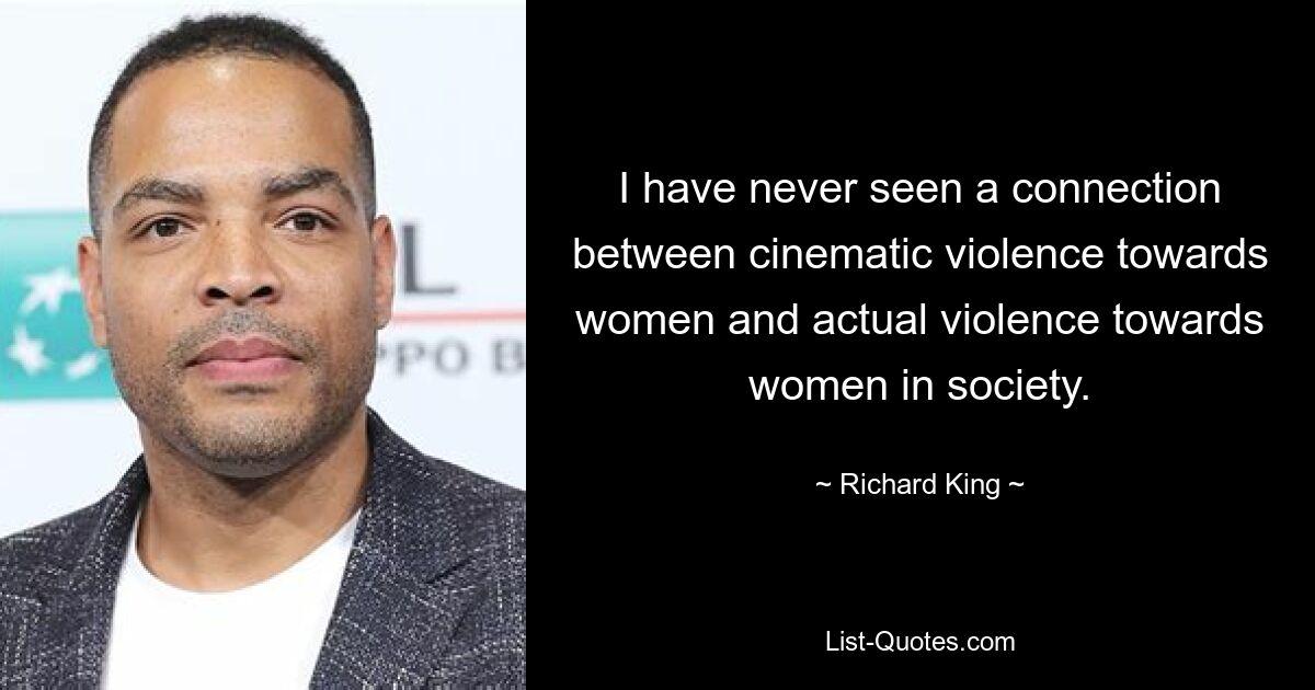 I have never seen a connection between cinematic violence towards women and actual violence towards women in society. — © Richard King