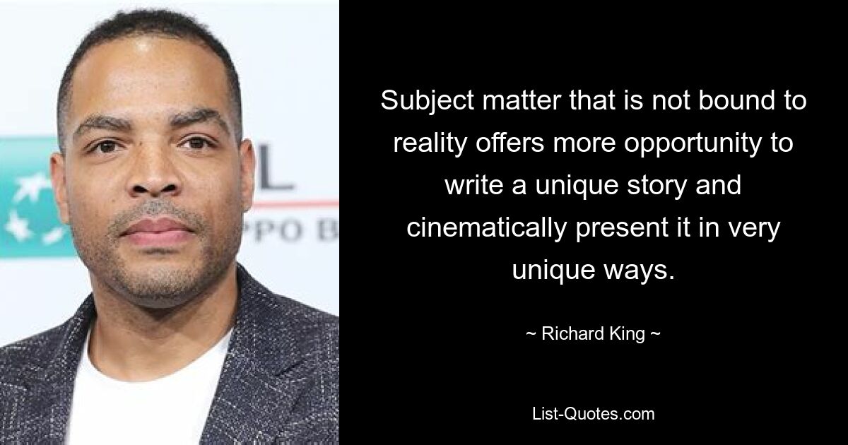 Subject matter that is not bound to reality offers more opportunity to write a unique story and cinematically present it in very unique ways. — © Richard King