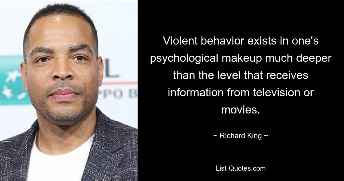 Violent behavior exists in one's psychological makeup much deeper than the level that receives information from television or movies. — © Richard King