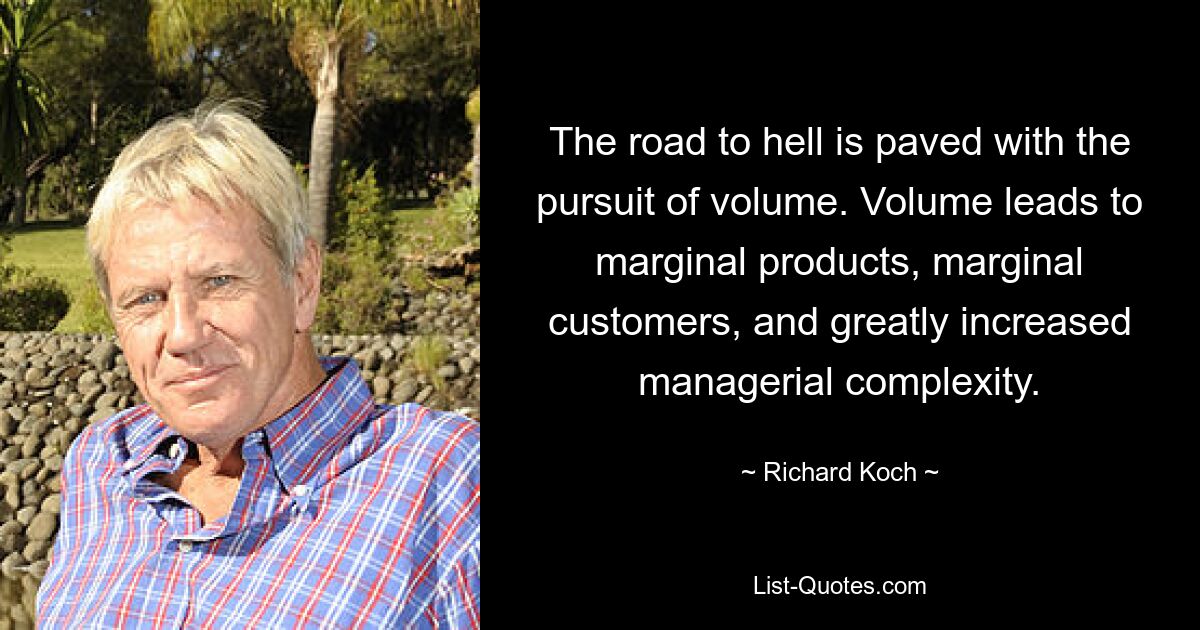 The road to hell is paved with the pursuit of volume. Volume leads to marginal products, marginal customers, and greatly increased managerial complexity. — © Richard Koch