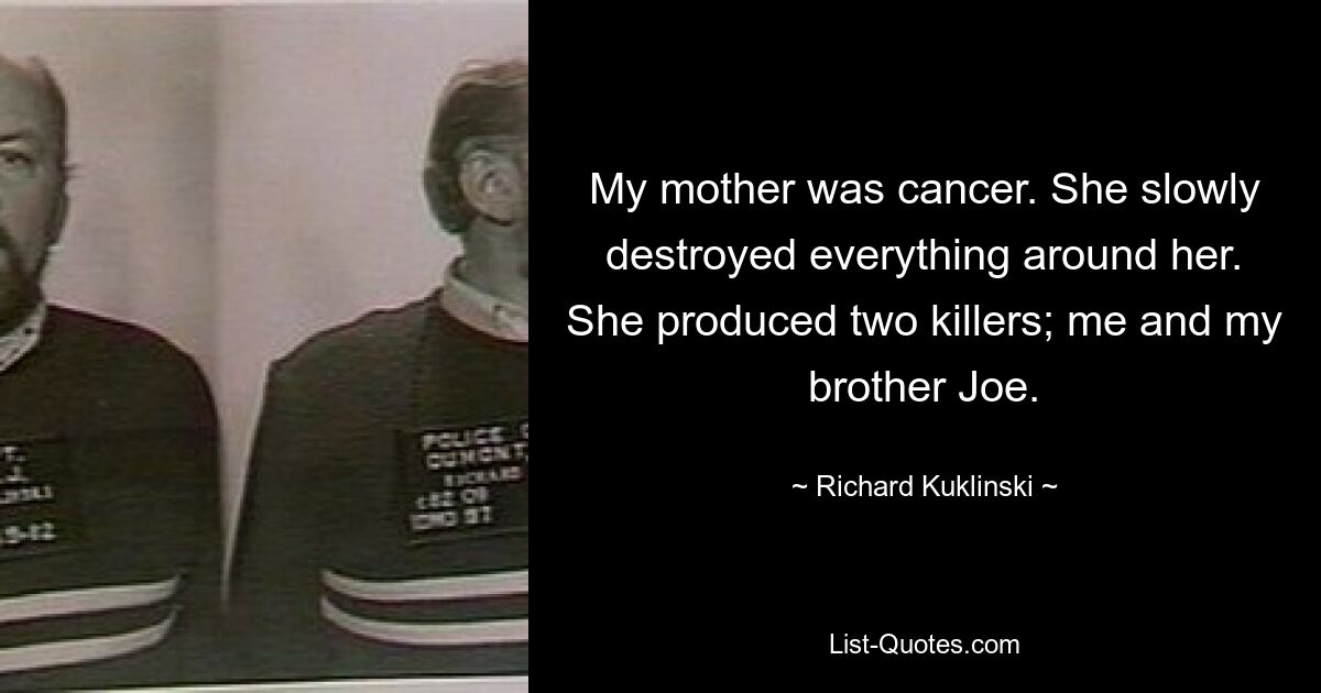 My mother was cancer. She slowly destroyed everything around her. She produced two killers; me and my brother Joe. — © Richard Kuklinski